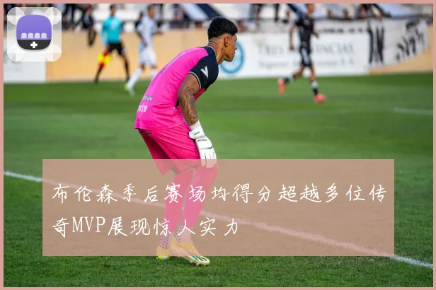 布伦森季后赛场均得分超越多位传奇MVP展现惊人实力