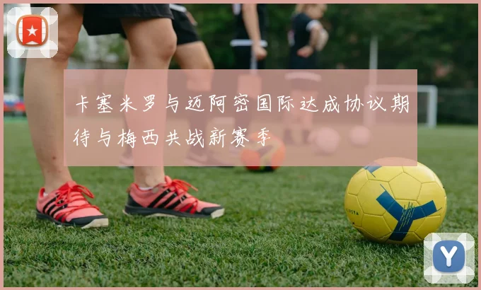 卡塞米罗与迈阿密国际达成协议期待与梅西共战新赛季