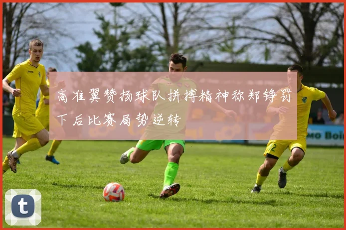 高准翼赞扬球队拼搏精神称郑铮罚下后比赛局势逆转