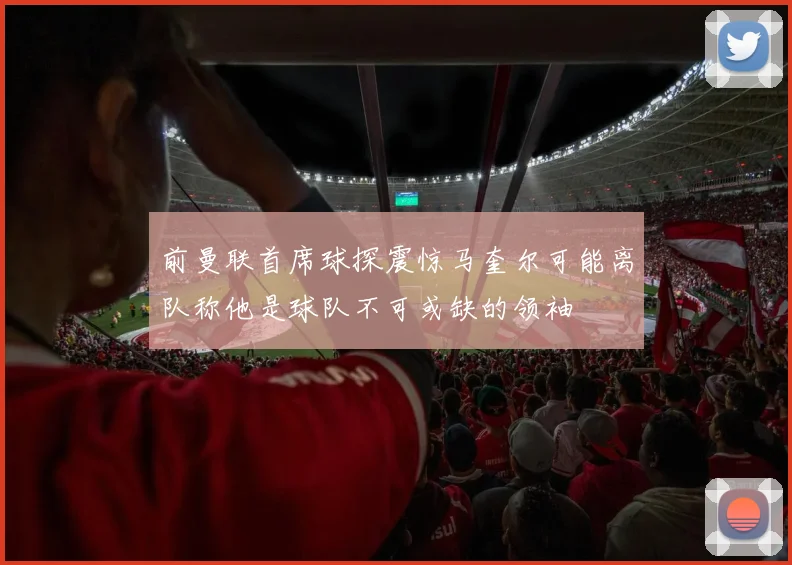 前曼联首席球探震惊马奎尔可能离队称他是球队不可或缺的领袖