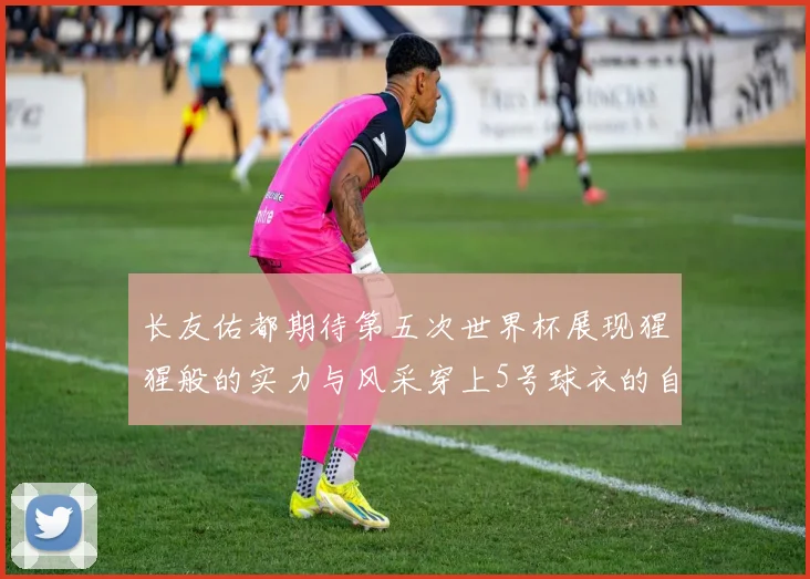 长友佑都期待第五次世界杯展现猩猩般的实力与风采穿上5号球衣的自豪感