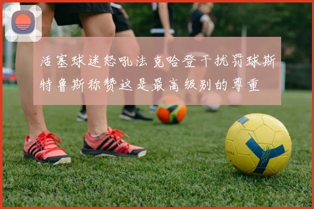 活塞球迷怒吼法克哈登干扰罚球斯特鲁斯称赞这是最高级别的尊重