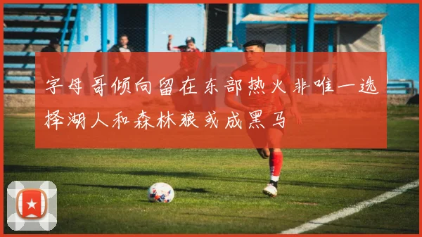 字母哥倾向留在东部热火非唯一选择湖人和森林狼或成黑马