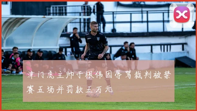 津门虎主帅于根伟因辱骂裁判被禁赛五场并罚款五万元