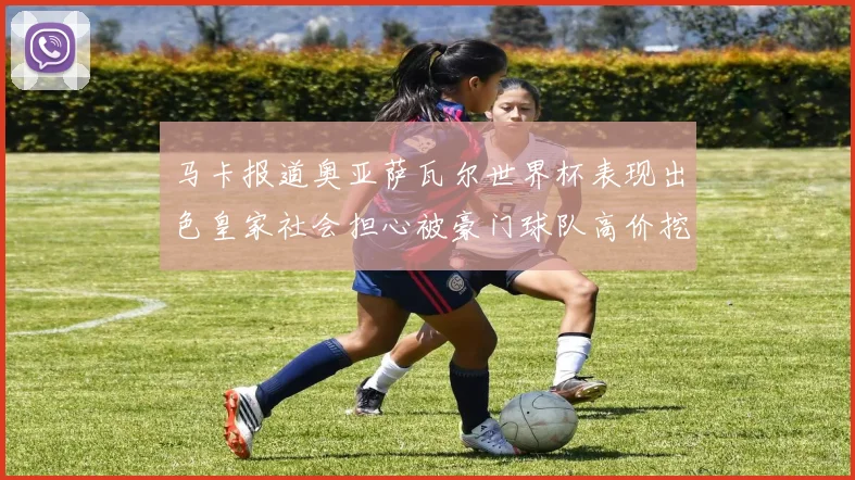 马卡报道奥亚萨瓦尔世界杯表现出色皇家社会担心被豪门球队高价挖角