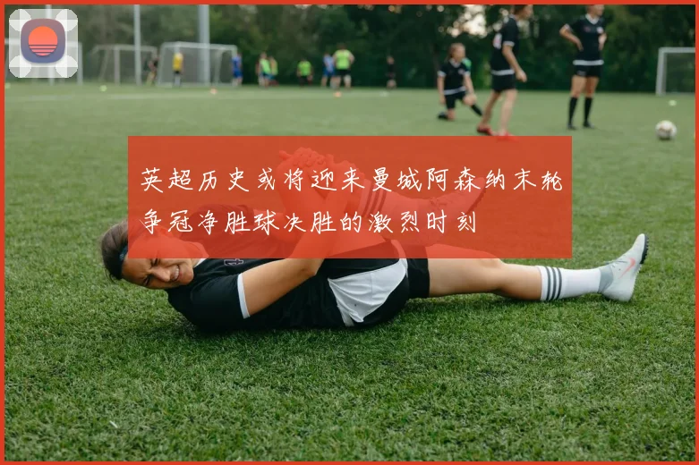 英超历史或将迎来曼城阿森纳末轮争冠净胜球决胜的激烈时刻