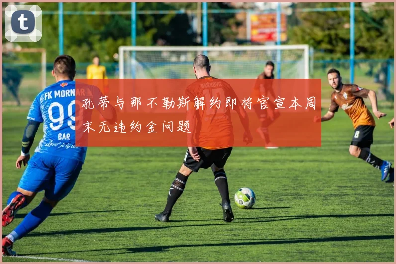 孔蒂与那不勒斯解约即将官宣本周末无违约金问题