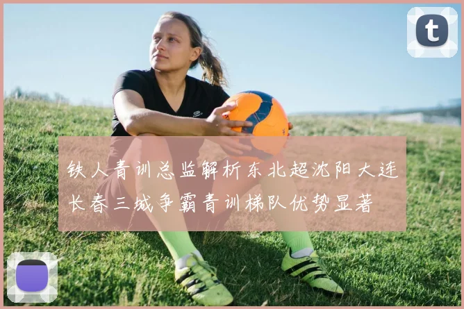 铁人青训总监解析东北超沈阳大连长春三城争霸青训梯队优势显著