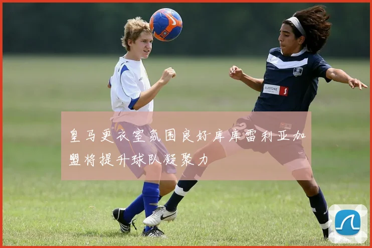 皇马更衣室氛围良好库库雷利亚加盟将提升球队凝聚力