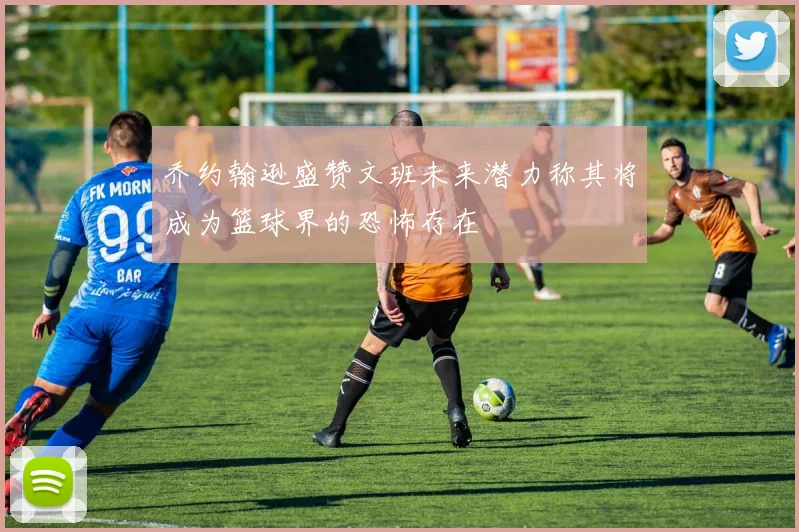 乔约翰逊盛赞文班未来潜力称其将成为篮球界的恐怖存在