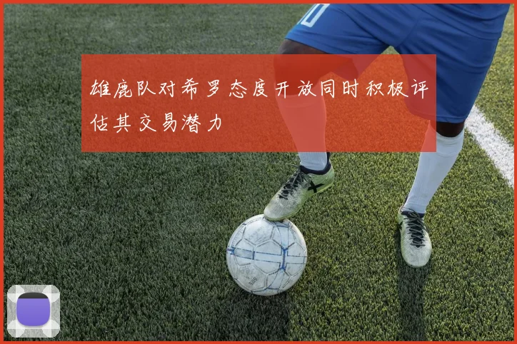 雄鹿队对希罗态度开放同时积极评估其交易潜力