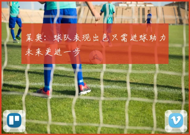 莱奥：球队表现出色只需进球助力未来更进一步