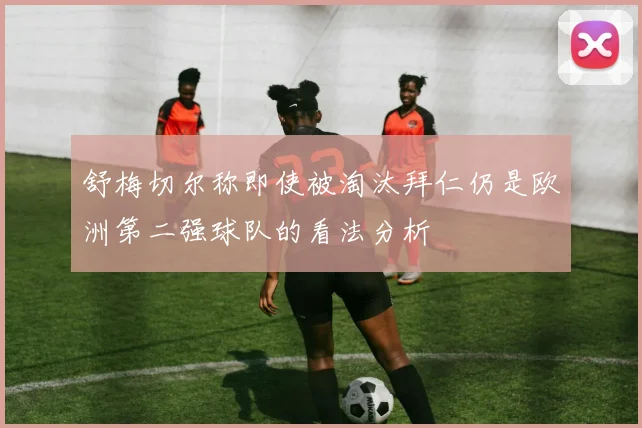 舒梅切尔称即使被淘汰拜仁仍是欧洲第二强球队的看法分析