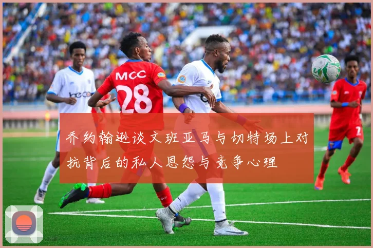 乔约翰逊谈文班亚马与切特场上对抗背后的私人恩怨与竞争心理