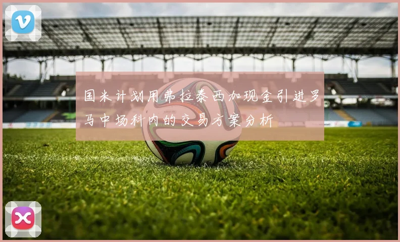 国米计划用弗拉泰西加现金引进罗马中场科内的交易方案分析