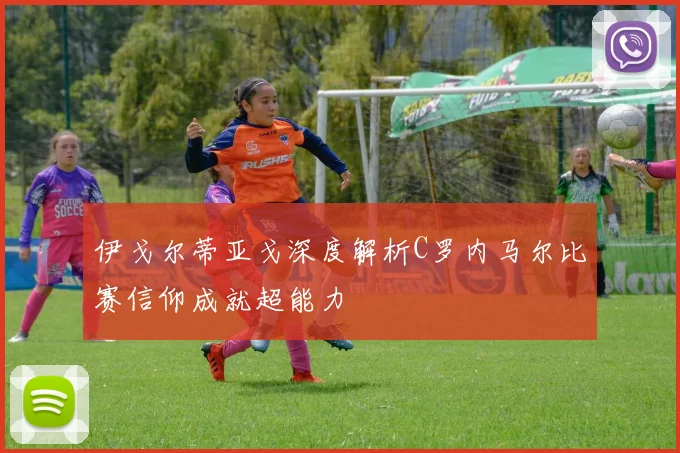 伊戈尔蒂亚戈深度解析C罗内马尔比赛信仰成就超能力