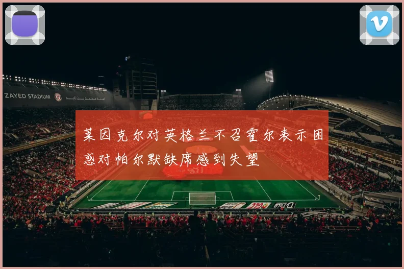 莱因克尔对英格兰不召霍尔表示困惑对帕尔默缺席感到失望