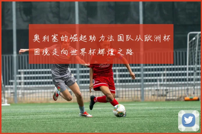 奥利塞的崛起助力法国队从欧洲杯困境走向世界杯辉煌之路