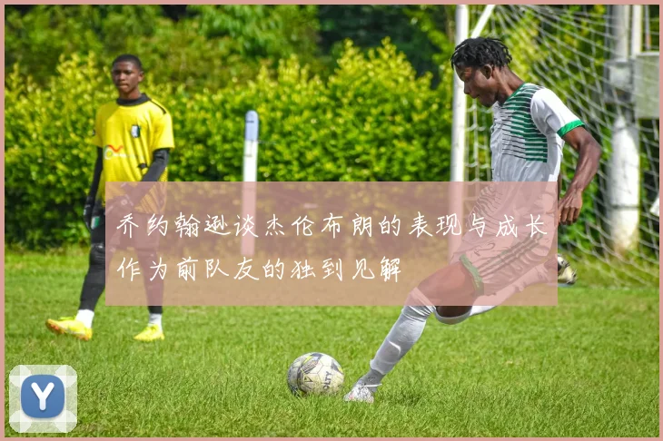 乔约翰逊谈杰伦布朗的表现与成长作为前队友的独到见解
