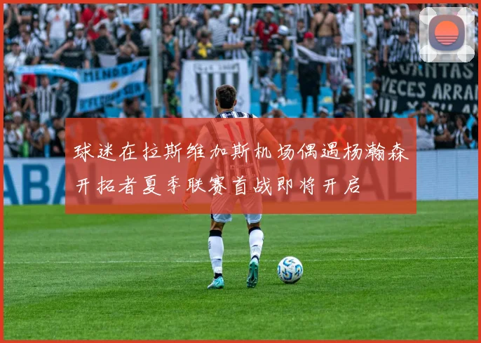球迷在拉斯维加斯机场偶遇杨瀚森开拓者夏季联赛首战即将开启
